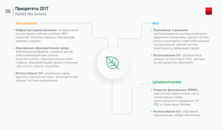 06
Приоритеты 2017
Качество жизни
ЖКХ
• Функционал и решения:
централизованная система управления
наружным освещением, единая система
учета и мониторинга энергообеспечения
госучреждений, единая система
мониторинга содержания города
• Использование IoT: датчики учета,
датчики на транспорте ЖКХ, датчики
на пассажирском транспорте
ЗДРАВООХРАНЕНИЕ
• Развитие функционала ЕМИАС:
электронные медицинские карты,
лабораторный сервис,
проектирование и внедрение СКС
ЛВС в стационарах Москвы.
• Использование IoT: спортивные,
персональные, профессиональные
ОБРАЗОВАНИЕ
• Инфраструктурные решения: интерактивные
доски/панели, рабочие ноутбуки, WiFi-
покрытие, облачные сервисы, электронный
дневник и журнал
• Электронная образовательная среда:
библиотека материалов, сценарии уроков,
online взаимодействие учитель-
родитель-ученик, образовательные online
сервисы, образовательный процесс в режиме
«any service, anytime, anywhere»
• Использование IoT: социальные карты,
браслеты, банковские карты, биометрические
данные, система уведомлений
 