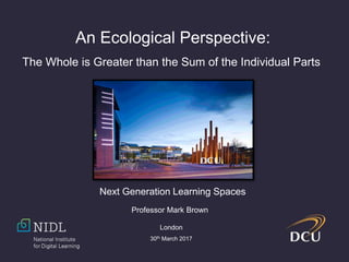 An Ecological Perspective:
The Whole is Greater than the Sum of the Individual Parts
Professor Mark Brown
London
30th March 2017
Next Generation Learning Spaces
 