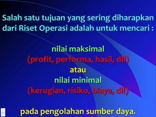 Salah satu tujuan yang sering diharapkan
dari Riset Operasi adalah untuk mencari :
nilai maksimal
(profit, performa, hasil, dll)
atau
nilai minimal
(kerugian, risiko, biaya, dll)
pada pengolahan sumber daya.
 