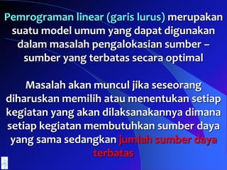Pemrograman linear (garis lurus) merupakan
suatu model umum yang dapat digunakan
dalam masalah pengalokasian sumber –
sumber yang terbatas secara optimal
Masalah akan muncul jika seseorang
diharuskan memilih atau menentukan setiap
kegiatan yang akan dilaksanakannya dimana
setiap kegiatan membutuhkan sumber daya
yang sama sedangkan jumlah sumber daya
terbatas
 