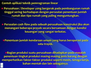 Contoh aplikasi teknik pemrograman linear
 Perusahaan / Developer yang bergerak pada pembangunan rumah
tinggal sering berhadapan dengan persoalan penentuan jumlah
rumah dan tipe rumah yang paling menguntungkan.
 Persoalan cash flow pada sebuah perusahaan konstruksi jika akan
menangani beberapa proyek secara bersamaan dengan kondisi
keuangan yang sangat terbatas.
Penentuan jumlah kendaraan umum yang harus beroperasi pada
satu trayek.
Bagian produksi suatu perusahaan dihadapkan pada masalah
penentuan tingkat produksi masing-masing jenis barang dengan
memperhatikan faktor-faktor produksi seperti mesin, tenaga kerja,
bahan mentah dan lain sebagainya.
 