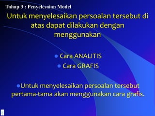 Untuk menyelesaikan persoalan tersebut di
atas dapat dilakukan dengan
menggunakan
 Cara ANALITIS
 Cara GRAFIS
Untuk menyelesaikan persoalan tersebut
pertama-tama akan menggunakan cara grafis.
Tahap 3 : Penyelesaian Model
 