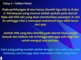 Pada perhitungan di atas hanya diambil tiga titik A, B dan
C. Pertanyaan yang muncul adalah apakah pada daerah
hijau ada titik lain yang akan memberikan pasangan X1 dan
X2 sehingga nilai Z mencapai maksimum atau lebih besar
dari 950:
Jumlah titik yang bisa diambil pada daerah hijau sangat
banyak dan bahkan tak terhingga sehingga sulit bagi kita
untuk menguji satu persatu.
Cara yang paling mudah adalah dengan cara coba-coba dan
tentunya cara ini juga akan memakan waktu yang lama.
Tahap 4 : Validasi Model
 