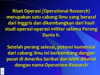 Riset Operasi (Operational Research)
merupakan satu cabang ilmu yang berasal
dari Inggris dan dikembangkan dari hasil
studi operasi-operasi militer selama Perang
Dunia II.
Setelah perang selesai, potensi komersial
dari cabang ilmu ini berkembang dengan
pesat di Amerika Serikat dan lebih dikenal
dengan nama Operations Research
 