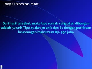 Dari hasil tersebut, maka tipe rumah yang akan dibangun
adalah 50 unit Tipe 45 dan 30 unit tipe 60 dengan perkiraan
keuntungan maksimum Rp. 950 juta.
Tahap 5 : Penerapan Model
 