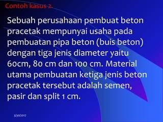 3/30/2017
Sebuah perusahaan pembuat beton
pracetak mempunyai usaha pada
pembuatan pipa beton (buis beton)
dengan tiga jenis diameter yaitu
60cm, 80 cm dan 100 cm. Material
utama pembuatan ketiga jenis beton
pracetak tersebut adalah semen,
pasir dan split 1 cm.
Contoh kasus 2.
 