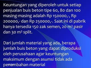 3/30/2017
Keuntungan yang diperoleh untuk setiap
penjualan buis beton tipe 60, 80 dan 100
masing-masing adalah Rp 150000,-, Rp
200000,- dan Rp 250000,-. Saat ini di pabrik
hanya tersedia 150 zak semen, 20 m3 pasir
dan 30 m3 split.
Dari jumlah material yang ada, berapa
jumlah buis beton yang dapat diproduksi
oleh perusahaan agar keuntungan
maksimum dengan asumsi tidak ada
penambahan material
 