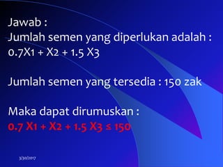 3/30/2017
Jawab :
Jumlah semen yang diperlukan adalah :
0.7X1 + X2 + 1.5 X3
Jumlah semen yang tersedia : 150 zak
Maka dapat dirumuskan :
0.7 X1 + X2 + 1.5 X3 ≤ 150
 
