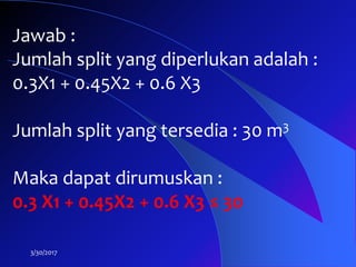 3/30/2017
Jawab :
Jumlah split yang diperlukan adalah :
0.3X1 + 0.45X2 + 0.6 X3
Jumlah split yang tersedia : 30 m3
Maka dapat dirumuskan :
0.3 X1 + 0.45X2 + 0.6 X3 ≤ 30
 