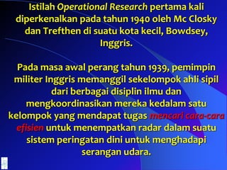 Istilah Operational Research pertama kali
diperkenalkan pada tahun 1940 oleh Mc Closky
dan Trefthen di suatu kota kecil, Bowdsey,
Inggris.
Pada masa awal perang tahun 1939, pemimpin
militer Inggris memanggil sekelompok ahli sipil
dari berbagai disiplin ilmu dan
mengkoordinasikan mereka kedalam satu
kelompok yang mendapat tugas mencari cara-cara
efisien untuk menempatkan radar dalam suatu
sistem peringatan dini untuk menghadapi
serangan udara.
 