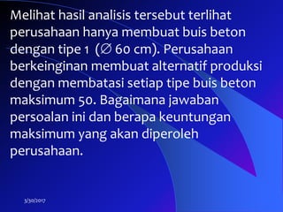 3/30/2017
Melihat hasil analisis tersebut terlihat
perusahaan hanya membuat buis beton
dengan tipe 1 ( 60 cm). Perusahaan
berkeinginan membuat alternatif produksi
dengan membatasi setiap tipe buis beton
maksimum 50. Bagaimana jawaban
persoalan ini dan berapa keuntungan
maksimum yang akan diperoleh
perusahaan.
 