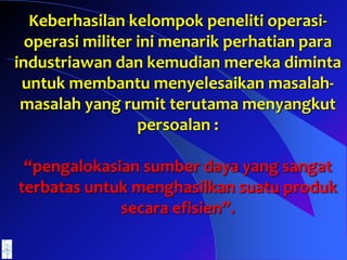 Keberhasilan kelompok peneliti operasi-
operasi militer ini menarik perhatian para
industriawan dan kemudian mereka diminta
untuk membantu menyelesaikan masalah-
masalah yang rumit terutama menyangkut
persoalan :
“pengalokasian sumber daya yang sangat
terbatas untuk menghasilkan suatu produk
secara efisien”.
 