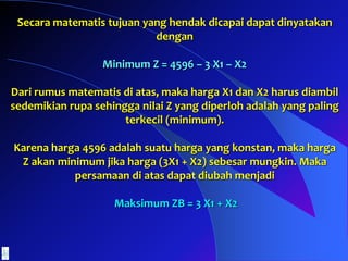 Secara matematis tujuan yang hendak dicapai dapat dinyatakan
dengan
Minimum Z = 4596 – 3 X1 – X2
Dari rumus matematis di atas, maka harga X1 dan X2 harus diambil
sedemikian rupa sehingga nilai Z yang diperloh adalah yang paling
terkecil (minimum).
Karena harga 4596 adalah suatu harga yang konstan, maka harga
Z akan minimum jika harga (3X1 + X2) sebesar mungkin. Maka
persamaan di atas dapat diubah menjadi
Maksimum ZB = 3 X1 + X2
 