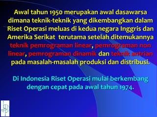 Awal tahun 1950 merupakan awal dasawarsa
dimana teknik-teknik yang dikembangkan dalam
Riset Operasi meluas di kedua negara Inggris dan
Amerika Serikat terutama setelah ditemukannya
teknik pemrograman linear, pemrograman non
linear, pemrograman dinamik dan teknik antrian
pada masalah-masalah produksi dan distribusi.
Di Indonesia Riset Operasi mulai berkembang
dengan cepat pada awal tahun 1974.
 