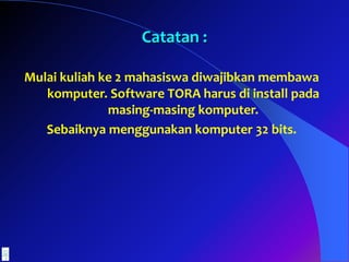 Mulai kuliah ke 2 mahasiswa diwajibkan membawa
komputer. Software TORA harus di install pada
masing-masing komputer.
Sebaiknya menggunakan komputer 32 bits.
Catatan :
 