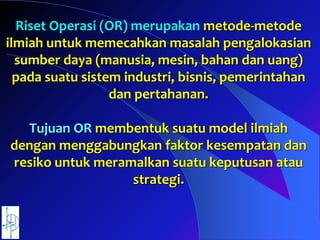 Riset Operasi (OR) merupakan metode-metode
ilmiah untuk memecahkan masalah pengalokasian
sumber daya (manusia, mesin, bahan dan uang)
pada suatu sistem industri, bisnis, pemerintahan
dan pertahanan.
Tujuan OR membentuk suatu model ilmiah
dengan menggabungkan faktor kesempatan dan
resiko untuk meramalkan suatu keputusan atau
strategi.
 