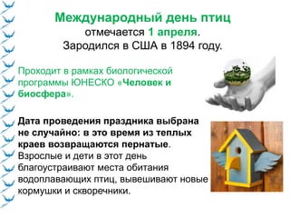 Международный день птиц
отмечается 1 апреля.
Зародился в США в 1894 году.
Дата проведения праздника выбрана
не случайно: в это время из теплых
краев возвращаются пернатые.
Взрослые и дети в этот день
благоустраивают места обитания
водоплавающих птиц, вывешивают новые
кормушки и скворечники.
Проходит в рамках биологической
программы ЮНЕСКО «Человек и
биосфера».
 