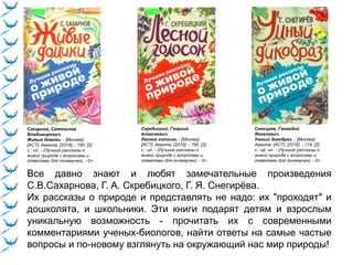 Сахарнов, Святослав
Владимирович.
Живые домики. - [Москва]:
[АСТ]: Аванта, [2016]. - 190, [2]
с.: ил. - (Лучшие рассказы о
живой природе с вопросами и
ответами для почемучек). - 0+.
Скребицкий, Георгий
Алексеевич.
Лесной голосок. - [Москва]:
[АСТ]: Аванта, [2016]. - 190, [2]
с.: ил. - (Лучшие рассказы о
живой природе с вопросами и
ответами для почемучек). - 0+.
Снегирев, Геннадий
Яковлевич.
Умный дикобраз. - [Москва]:
Аванта: [АСТ], [2016]. - 174, [2]
с.: цв. ил. - (Лучшие рассказы о
живой природе с вопросами и
ответами для почемучек). - 0+.
Все давно знают и любят замечательные произведения
С.В.Сахарнова, Г. А. Скребицкого, Г. Я. Снегирёва.
Их рассказы о природе и представлять не надо: их "проходят" и
дошколята, и школьники. Эти книги подарят детям и взрослым
уникальную возможность - прочитать их с современными
комментариями ученых-биологов, найти ответы на самые частые
вопросы и по-новому взглянуть на окружающий нас мир природы!
 
