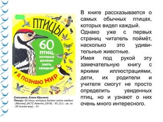 Снегирева, Елена Юрьевна.
Птицы: 60 птиц, которых должен знать каждый.
- [Москва]: [АСТ]: Аванта, [2016]. - 63, [1] с.: цв. ил.
- (Я познаю мир). - 0+.
В книге рассказывается о
самых обычных птицах,
которых видел каждый.
Однако уже с первых
страниц читатель поймёт,
насколько это удиви-
тельные животные.
Имея под рукой эту
замечательную книгу с
яркими иллюстрациями,
дети, их родители и
учителя смогут не просто
определить увиденных
птиц, но и узнают о них
очень много интересного.
 