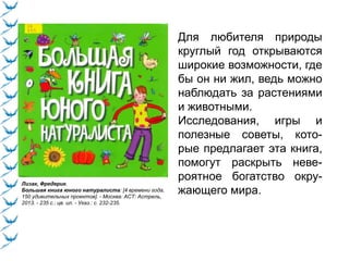 Лизак, Фредерик.
Большая книга юного натуралиста: [4 времени года,
150 удивительных проектов]. - Москва: АСТ: Астрель,
2013. - 235 с.: цв. ил. - Указ.: с. 232-235.
Для любителя природы
круглый год открываются
широкие возможности, где
бы он ни жил, ведь можно
наблюдать за растениями
и животными.
Исследования, игры и
полезные советы, кото-
рые предлагает эта книга,
помогут раскрыть неве-
роятное богатство окру-
жающего мира.
 