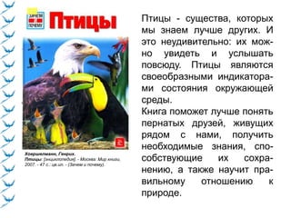 Хоершелманн, Генрих.
Птицы: [энциклопедия]. - Москва: Мир книги,
2007. - 47 с.: цв.ил. - (Зачем и почему).
Птицы - существа, которых
мы знаем лучше других. И
это неудивительно: их мож-
но увидеть и услышать
повсюду. Птицы являются
своеобразными индикатора-
ми состояния окружающей
среды.
Книга поможет лучше понять
пернатых друзей, живущих
рядом с нами, получить
необходимые знания, спо-
собствующие их сохра-
нению, а также научит пра-
вильному отношению к
природе.
 