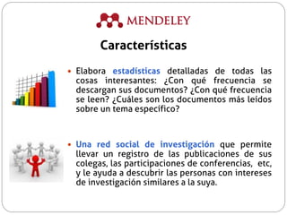  Elabora estadísticas detalladas de todas las
cosas interesantes: ¿Con qué frecuencia se
descargan sus documentos? ¿Con qué frecuencia
se leen? ¿Cuáles son los documentos más leídos
sobre un tema específico?
 Una red social de investigación que permite
llevar un registro de las publicaciones de sus
colegas, las participaciones de conferencias, etc,
y le ayuda a descubrir las personas con intereses
de investigación similares a la suya.
Características
 