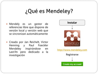 ¿Qué es Mendeley?
 Mendely es un gestor de
referencias libre que dispone de
versión local y versión web que
se sincronizan automáticamente
 Creado por Jan Reichelt, Victor
Henning y Paul Foeckler
Mendeley inspirándose en
Last.fm pero dedicado a la
investigación
http://www.mendeley.com
Registrarse
Instalar
 