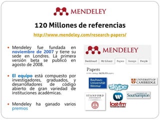  Mendeley fue fundada en
noviembre de 2007 y tiene su
sede en Londres. La primera
versión beta se publicó en
agosto de 2008.
 El equipo está compuesto por
investigadores, graduados, y
desarrolladores de código
abierto de gran variedad de
instituciones académicas.
 Mendeley ha ganado varios
premios
120 Millones de referencias
http://www.mendeley.com/research-papers/
 