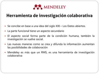  Se concibe en base a una idea del siglo XXI – Los Datos abiertos.
 La parte funcional tiene un aspecto secundario
 El aspecto social forma parte de la condición humana, también la
investigación se vuelve social.
 Las nuevas maneras como se crea y difunda la información aumentan
las posibilidades de colaboración
 Mendeley es más que un RMS, es una herramienta de investigación
colaborativa
Herramienta de investigación colaborativa
 