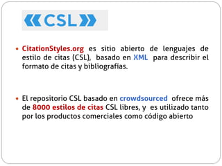  CitationStyles.org es sitio abierto de lenguajes de
estilo de citas (CSL), basado en XML para describir el
formato de citas y bibliografías.
 El repositorio CSL basado en crowdsourced ofrece más
de 8000 estilos de citas CSL libres, y es utilizado tanto
por los productos comerciales como código abierto
 