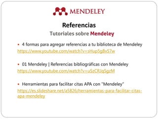  4 formas para agregar referencias a tu biblioteca de Mendeley
https://www.youtube.com/watch?v=sHup5gBxS7w
 01 Mendeley | Referencias bibliográficas con Mendeley
https://www.youtube.com/watch?v=uSzCRJqSgzM
 Herramientas para facilitar citas APA con "Mendeley"
https://es.slideshare.net/a5826/herramientas-para-facilitar-citas-
apa-mendeley
Tutoriales sobre Mendeley
Referencias
 