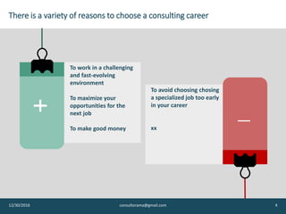 … for a variety of reasons, either positive or negative
12/30/2016 Consultorama.101@gmail.com - all rights reserved 4
You want to work in a
challenging and fast-
evolving environment
You want to maximize
your opportunities
for the next job
You want to make
good money and go
places
You have no idea
what you want to do
in life
You don’t want to
spend too much time
searching
You do not want to
choose a ‘specialized’
job too early in your
career
 
