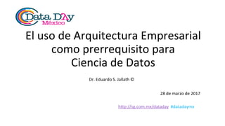 http://sg.com.mx/dataday #datadaymx
El uso de Arquitectura Empresarial
como prerrequisito para
Ciencia de Datos
Dr. Eduardo S. Jallath ©
28 de marzo de 2017
 