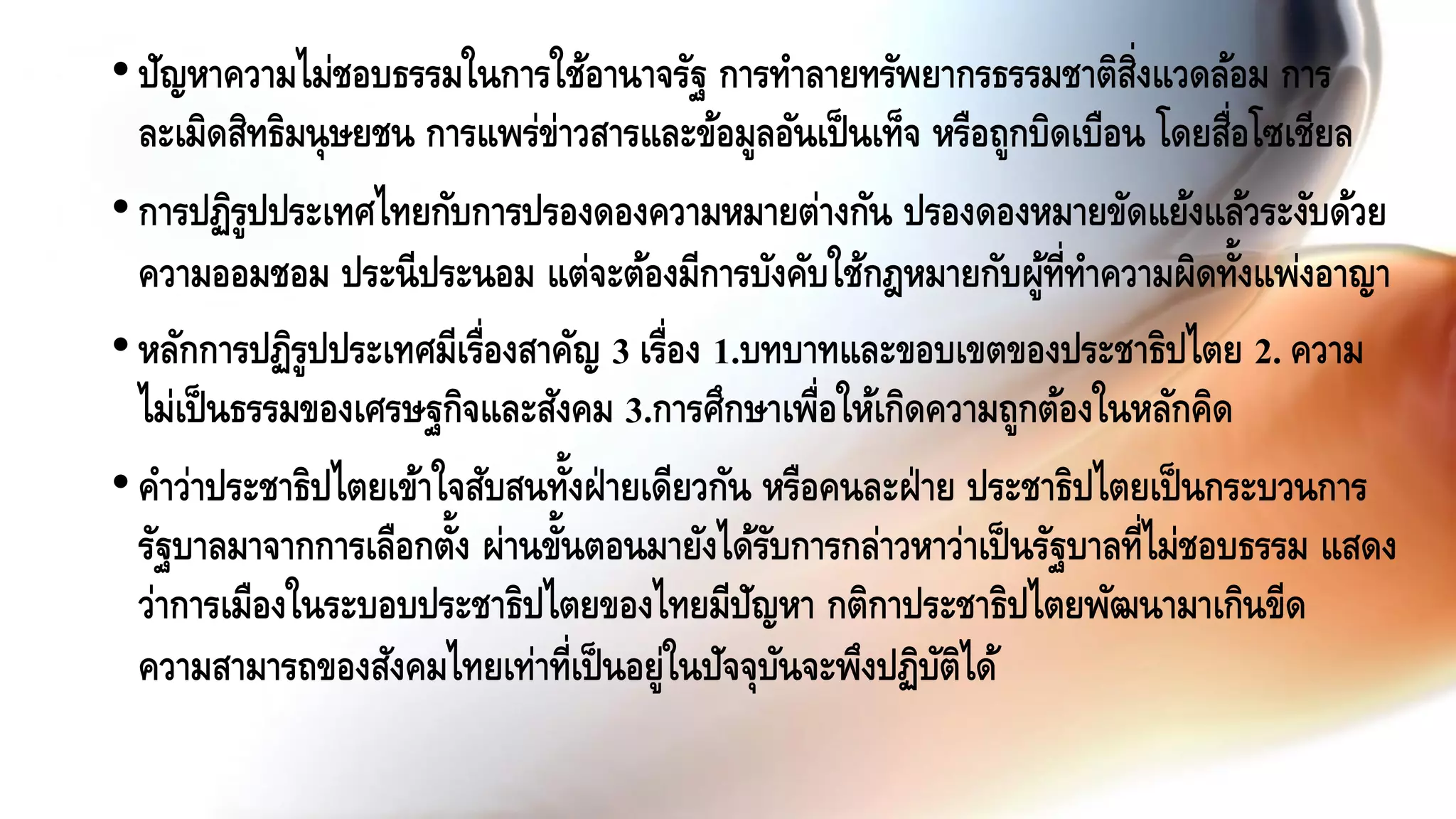 •ปัญหาความไม่ชอบธรรมในการใช้อานาจรัฐ การทาลายทรัพยากรธรรมชาติสิ่งแวดล้อม การ
ละเมิดสิทธิมนุษยชน การแพร่ข่าวสารและข้อมูลอันเป็นเท็จ หรือถูกบิดเบือน โดยสื่อโซเชียล
•การปฏิรูปประเทศไทยกับการปรองดองความหมายต่างกัน ปรองดองหมายขัดแย้งแล้วระงับด้วย
ความออมชอม ประนีประนอม แต่จะต้องมีการบังคับใช้กฎหมายกับผู้ที่ทาความผิดทั้งแพ่งอาญา
•หลักการปฏิรูปประเทศมีเรื่องสาคัญ 3 เรื่อง 1.บทบาทและขอบเขตของประชาธิปไตย 2. ความ
ไม่เป็นธรรมของเศรษฐกิจและสังคม 3.การศึกษาเพื่อให้เกิดความถูกต้องในหลักคิด
•คาว่าประชาธิปไตยเข้าใจสับสนทั้งฝ่ายเดียวกัน หรือคนละฝ่าย ประชาธิปไตยเป็นกระบวนการ
รัฐบาลมาจากการเลือกตั้ง ผ่านขั้นตอนมายังได้รับการกล่าวหาว่าเป็นรัฐบาลที่ไม่ชอบธรรม แสดง
ว่าการเมืองในระบอบประชาธิปไตยของไทยมีปัญหา กติกาประชาธิปไตยพัฒนามาเกินขีด
ความสามารถของสังคมไทยเท่าที่เป็นอยู่ในปัจจุบันจะพึงปฏิบัติได้
 