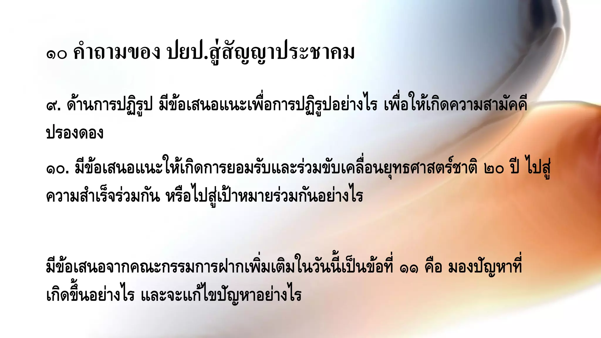 ๙. ด้านการปฏิรูป มีข้อเสนอแนะเพื่อการปฏิรูปอย่างไร เพื่อให้เกิดความสามัคคี
ปรองดอง
๑๐. มีข้อเสนอแนะให้เกิดการยอมรับและร่วมขับเคลื่อนยุทธศาสตร์ชาติ ๒๐ ปี ไปสู่
ความสาเร็จร่วมกัน หรือไปสู่เป้าหมายร่วมกันอย่างไร
มีข้อเสนอจากคณะกรรมการฝากเพิ่มเติมในวันนี้เป็นข้อที่ ๑๑ คือ มองปัญหาที่
เกิดขึ้นอย่างไร และจะแก้ไขปัญหาอย่างไร
๑๐ คาถามของ ปยป.สู่สัญญาประชาคม
 