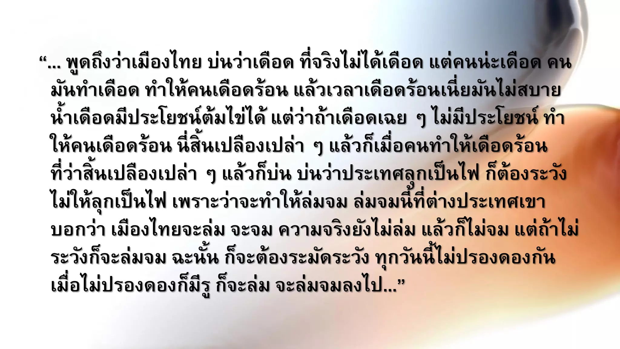 “... พูดถึงว่าเมืองไทย บ่นว่าเดือด ที่จริงไม่ได้เดือด แต่คนน่ะเดือด คน
มันทาเดือด ทาให้คนเดือดร้อน แล้วเวลาเดือดร้อนเนี่ยมันไม่สบาย
น้าเดือดมีประโยชน์ต้มไข่ได้ แต่ว่าถ้าเดือดเฉย ๆ ไม่มีประโยชน์ ทา
ให้คนเดือดร้อน นี่สิ้นเปลืองเปล่า ๆ แล้วก็เมื่อคนทาให้เดือดร้อน
ที่ว่าสิ้นเปลืองเปล่า ๆ แล้วก็บ่น บ่นว่าประเทศลุกเป็นไฟ ก็ต้องระวัง
ไม่ให้ลุกเป็นไฟ เพราะว่าจะทาให้ล่มจม ล่มจมนี้ที่ต่างประเทศเขา
บอกว่า เมืองไทยจะล่ม จะจม ความจริงยังไม่ล่ม แล้วก็ไม่จม แต่ถ้าไม่
ระวังก็จะล่มจม ฉะนั้น ก็จะต้องระมัดระวัง ทุกวันนี้ไม่ปรองดองกัน
เมื่อไม่ปรองดองก็มีรู ก็จะล่ม จะล่มจมลงไป...”
 