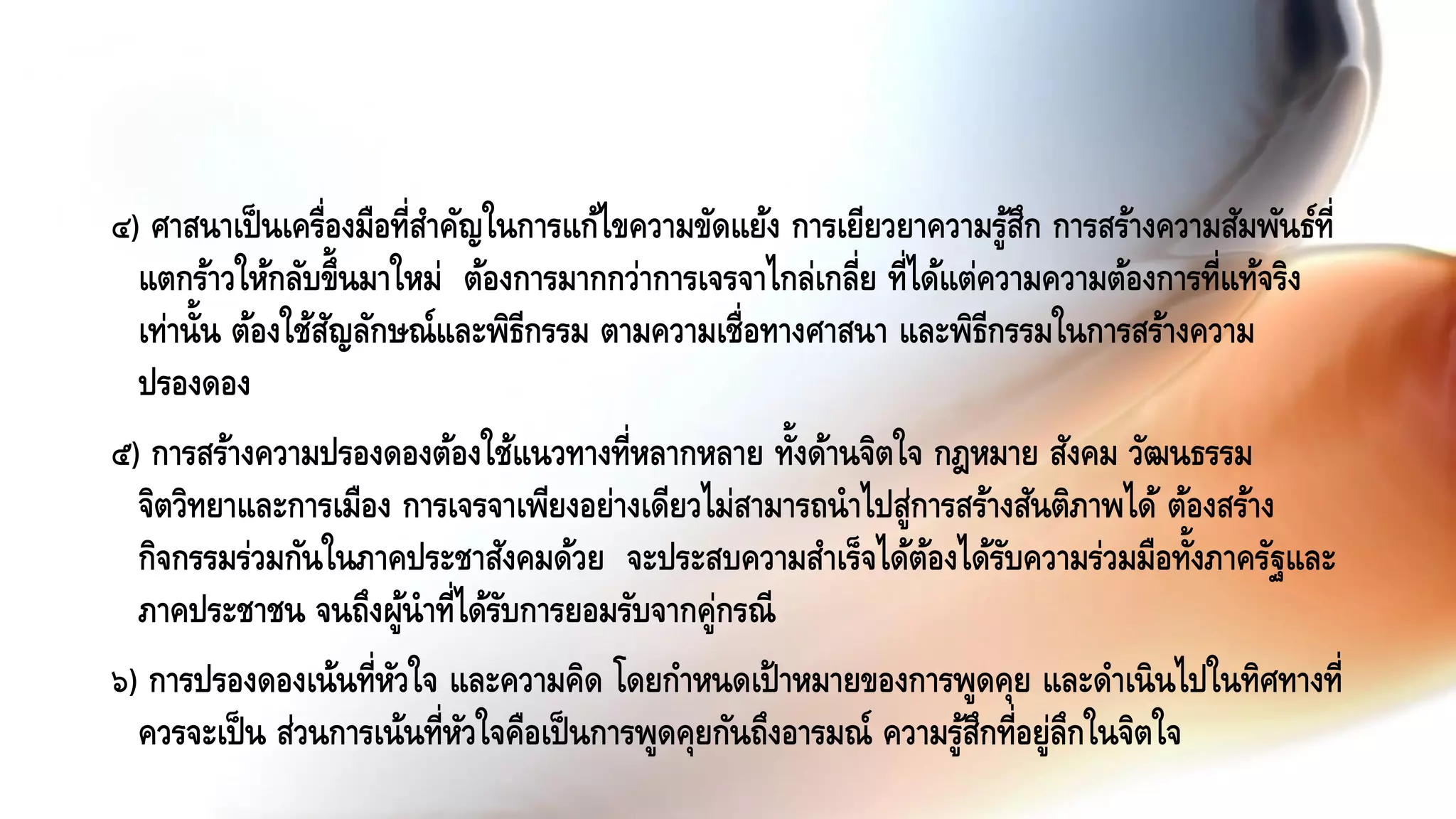 ๔) ศาสนาเป็นเครื่องมือที่สาคัญในการแก้ไขความขัดแย้ง การเยียวยาความรู้สึก การสร้างความสัมพันธ์ที่
แตกร้าวให้กลับขึ้นมาใหม่ ต้องการมากกว่าการเจรจาไกล่เกลี่ย ที่ได้แต่ความความต้องการที่แท้จริง
เท่านั้น ต้องใช้สัญลักษณ์และพิธีกรรม ตามความเชื่อทางศาสนา และพิธีกรรมในการสร้างความ
ปรองดอง
๕) การสร้างความปรองดองต้องใช้แนวทางที่หลากหลาย ทั้งด้านจิตใจ กฎหมาย สังคม วัฒนธรรม
จิตวิทยาและการเมือง การเจรจาเพียงอย่างเดียวไม่สามารถนาไปสู่การสร้างสันติภาพได้ ต้องสร้าง
กิจกรรมร่วมกันในภาคประชาสังคมด้วย จะประสบความสาเร็จได้ต้องได้รับความร่วมมือทั้งภาครัฐและ
ภาคประชาชน จนถึงผู้นาที่ได้รับการยอมรับจากคู่กรณี
๖) การปรองดองเน้นที่หัวใจ และความคิด โดยกาหนดเป้าหมายของการพูดคุย และดาเนินไปในทิศทางที่
ควรจะเป็น ส่วนการเน้นที่หัวใจคือเป็นการพูดคุยกันถึงอารมณ์ ความรู้สึกที่อยู่ลึกในจิตใจ
 