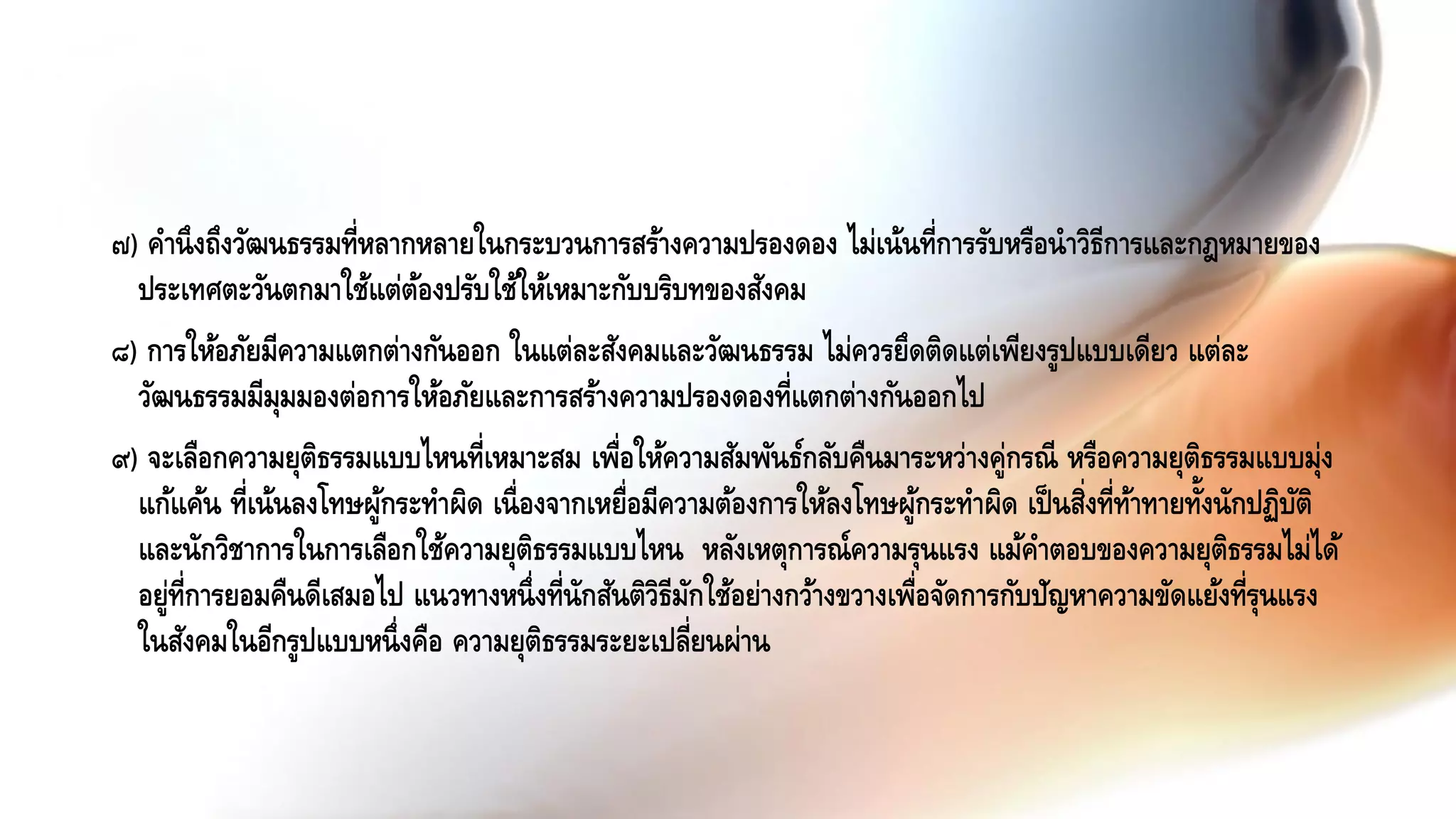 ๗) คานึงถึงวัฒนธรรมที่หลากหลายในกระบวนการสร้างความปรองดอง ไม่เน้นที่การรับหรือนาวิธีการและกฎหมายของ
ประเทศตะวันตกมาใช้แต่ต้องปรับใช้ให้เหมาะกับบริบทของสังคม
๘) การให้อภัยมีความแตกต่างกันออก ในแต่ละสังคมและวัฒนธรรม ไม่ควรยึดติดแต่เพียงรูปแบบเดียว แต่ละ
วัฒนธรรมมีมุมมองต่อการให้อภัยและการสร้างความปรองดองที่แตกต่างกันออกไป
๙) จะเลือกความยุติธรรมแบบไหนที่เหมาะสม เพื่อให้ความสัมพันธ์กลับคืนมาระหว่างคู่กรณี หรือความยุติธรรมแบบมุ่ง
แก้แค้น ที่เน้นลงโทษผู้กระทาผิด เนื่องจากเหยื่อมีความต้องการให้ลงโทษผู้กระทาผิด เป็นสิ่งที่ท้าทายทั้งนักปฏิบัติ
และนักวิชาการในการเลือกใช้ความยุติธรรมแบบไหน หลังเหตุการณ์ความรุนแรง แม้คาตอบของความยุติธรรมไม่ได้
อยู่ที่การยอมคืนดีเสมอไป แนวทางหนึ่งที่นักสันติวิธีมักใช้อย่างกว้างขวางเพื่อจัดการกับปัญหาความขัดแย้งที่รุนแรง
ในสังคมในอีกรูปแบบหนึ่งคือ ความยุติธรรมระยะเปลี่ยนผ่าน
 