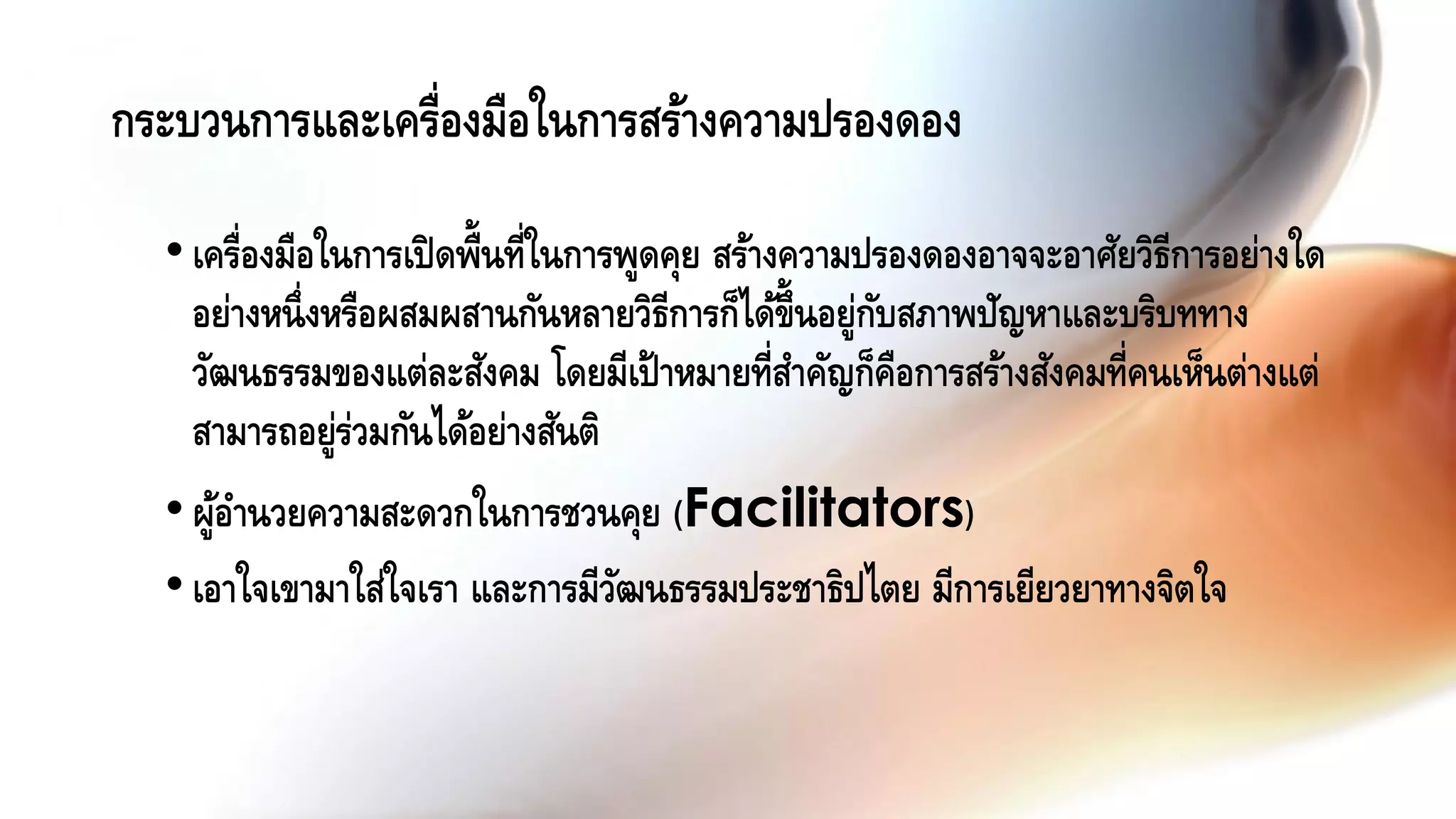 กระบวนการและเครื่องมือในการสร้างความปรองดอง
•เครื่องมือในการเปิดพื้นที่ในการพูดคุย สร้างความปรองดองอาจจะอาศัยวิธีการอย่างใด
อย่างหนึ่งหรือผสมผสานกันหลายวิธีการก็ได้ขึ้นอยู่กับสภาพปัญหาและบริบททาง
วัฒนธรรมของแต่ละสังคม โดยมีเป้าหมายที่สาคัญก็คือการสร้างสังคมที่คนเห็นต่างแต่
สามารถอยู่ร่วมกันได้อย่างสันติ
•ผู้อานวยความสะดวกในการชวนคุย (Facilitators)
•เอาใจเขามาใส่ใจเรา และการมีวัฒนธรรมประชาธิปไตย มีการเยียวยาทางจิตใจ
 