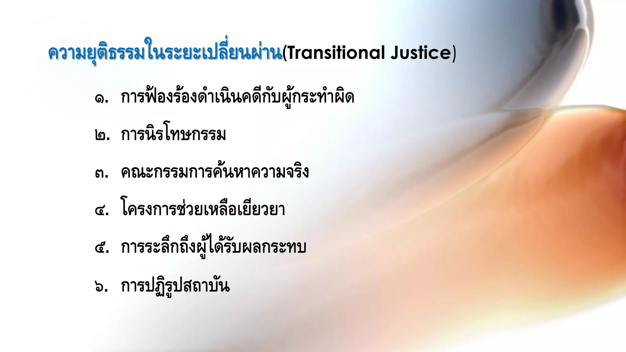 ๑. การฟ้ องร้องดาเนินคดีกับผู้กระทาผิด
๒. การนิรโทษกรรม
๓. คณะกรรมการค้นหาความจริง
๔. โครงการช่วยเหลือเยียวยา
๕. การระลึกถึงผู้ได้รับผลกระทบ
๖. การปฏิรูปสถาบัน
ความยุติธรรมในระยะเปลี่ยนผ่าน(Transitional Justice)
 