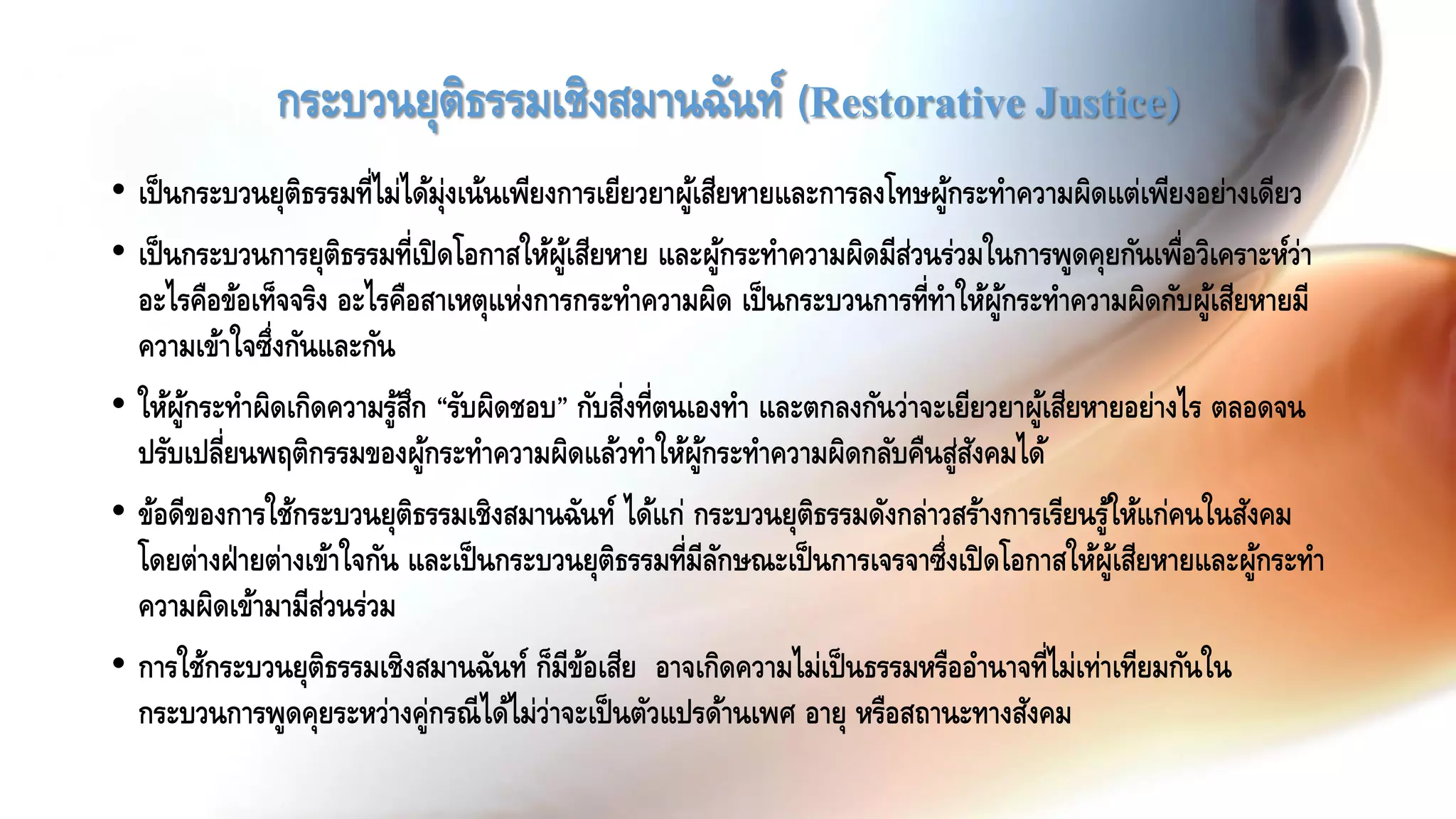 กระบวนยุติธรรมเชิงสมานฉันท์ (Restorative Justice)
• เป็นกระบวนยุติธรรมที่ไม่ได้มุ่งเน้นเพียงการเยียวยาผู้เสียหายและการลงโทษผู้กระทาความผิดแต่เพียงอย่างเดียว
• เป็นกระบวนการยุติธรรมที่เปิดโอกาสให้ผู้เสียหาย และผู้กระทาความผิดมีส่วนร่วมในการพูดคุยกันเพื่อวิเคราะห์ว่า
อะไรคือข้อเท็จจริง อะไรคือสาเหตุแห่งการกระทาความผิด เป็นกระบวนการที่ทาให้ผู้กระทาความผิดกับผู้เสียหายมี
ความเข้าใจซึ่งกันและกัน
• ให้ผู้กระทาผิดเกิดความรู้สึก “รับผิดชอบ” กับสิ่งที่ตนเองทา และตกลงกันว่าจะเยียวยาผู้เสียหายอย่างไร ตลอดจน
ปรับเปลี่ยนพฤติกรรมของผู้กระทาความผิดแล้วทาให้ผู้กระทาความผิดกลับคืนสู่สังคมได้
• ข้อดีของการใช้กระบวนยุติธรรมเชิงสมานฉันท์ ได้แก่ กระบวนยุติธรรมดังกล่าวสร้างการเรียนรู้ให้แก่คนในสังคม
โดยต่างฝ่ายต่างเข้าใจกัน และเป็นกระบวนยุติธรรมที่มีลักษณะเป็นการเจรจาซึ่งเปิดโอกาสให้ผู้เสียหายและผู้กระทา
ความผิดเข้ามามีส่วนร่วม
• การใช้กระบวนยุติธรรมเชิงสมานฉันท์ ก็มีข้อเสีย อาจเกิดความไม่เป็นธรรมหรืออานาจที่ไม่เท่าเทียมกันใน
กระบวนการพูดคุยระหว่างคู่กรณีได้ไม่ว่าจะเป็นตัวแปรด้านเพศ อายุ หรือสถานะทางสังคม
 