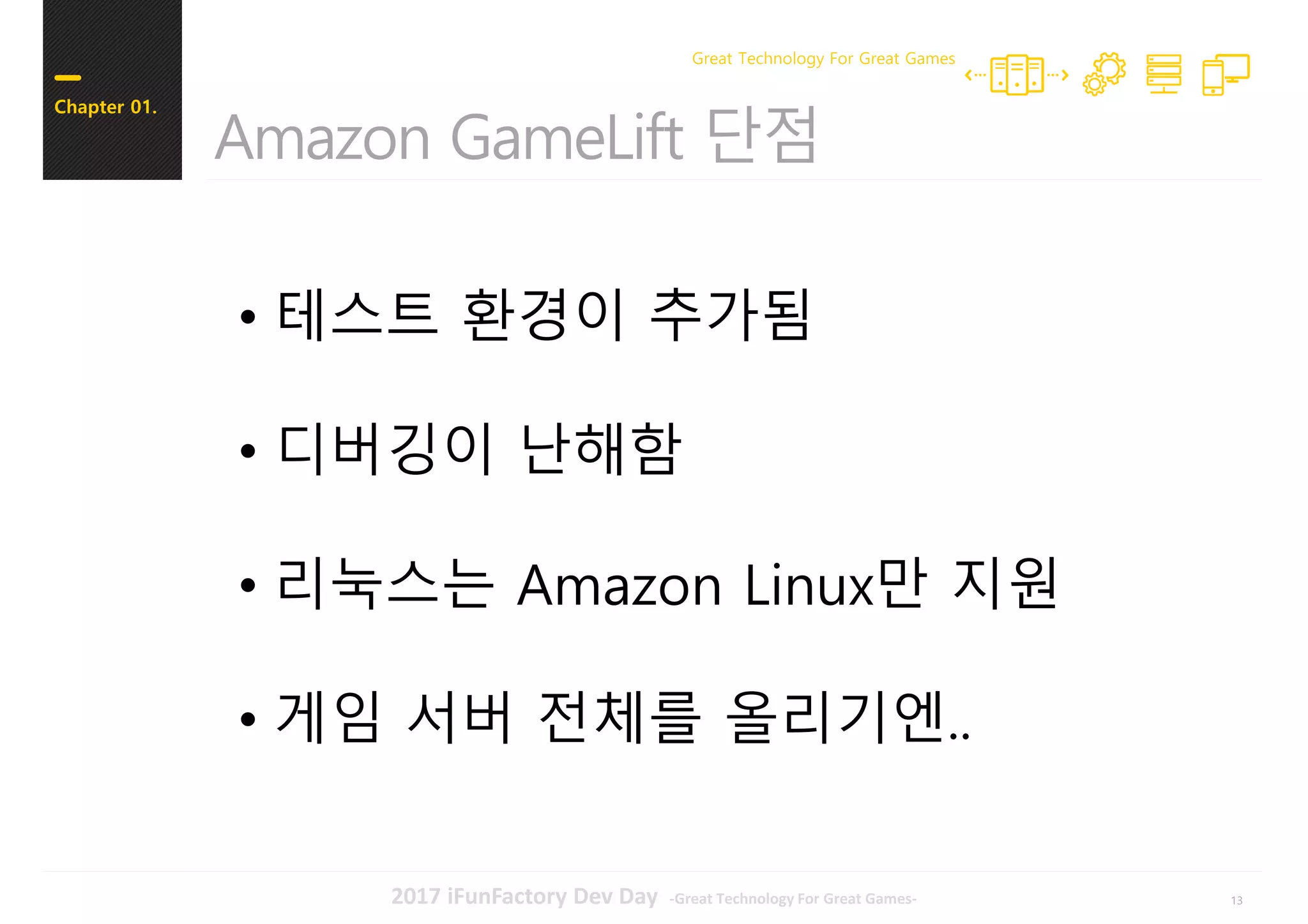 132017 iFunFactory Dev Day -Great Technology For Great Games-
Amazon GameLift 단점
Chapter 01.
Great Technology For Great Games
• 테스트 환경이 추가됨
• 디버깅이 난해함
• 리눅스는 Amazon Linux만 지원
• 게임 서버 전체를 올리기엔..
 