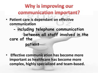 • Patient care is dependant on effective
communication
- including telephone communication
between all staff involved in the
care of the
patient
• Effective communication has become more
important as healthcare has become more
complex, highly specialized and team-based.
 