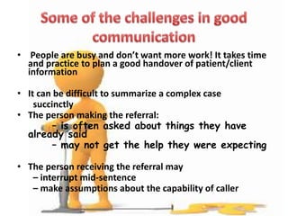 • People are busy and don’t want more work! It takes time
and practice to plan a good handover of patient/client
information
• It can be difficult to summarize a complex case
succinctly
• The person making the referral:
– is often asked about things they have
already said
– may not get the help they were expecting
• The person receiving the referral may
– interrupt mid-sentence
– make assumptions about the capability of caller
 