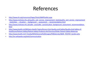 References
• http://www.ihi.org/resources/Pages/Tools/SBARToolkit.aspx
• http://www.institute.nhs.uk/quality_and_service_improvement_tools/quality_and_service_improvement
_tools/sbar_-_situation_-_background_-_assessment_-_recommendation.html
• http://www.institute.nhs.uk/safer_care/safer_care/situation_background_assessment_recommendation.
html
• http://www.health.mil/Military-Health-Topics/Access-Cost-Quality-and-Safety/Quality-And-Safety-of-
Healthcare/Patient-Safety/Patient-Safety-Products-And-Services/Order-Patient-Safety-Materials
• http://www.health.mil/~/media/MHS/General%20Images/PSMaterials/SBAR_POSTER_border.ashx
• http://en.wikipedia.org/wiki/Communication
 