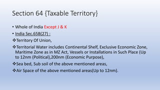 Section 64 {Taxable Territory}
• Whole of India Except J & K
• India Sec.65B(27) :
Territory Of Union,
Territorial Water includes Continental Shelf, Exclusive Economic Zone,
Maritime Zone as in MZ Act, Vessels or Installations in Such Place (Up
to 12nm (Political),200nm (Economic Purpose),
Sea bed, Sub soil of the above mentioned areas,
Air Space of the above mentioned areas(Up to 12nm).
 