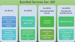 Bundled Services Sec. 66F
Sec.66F (1)
If Main service is
exempt ancillary
service
may/may not be
exempt
Toll Charges is
exempt but
service related
to its collection
is taxable
Sec.66F(2)
If >1 heading
MSD > GD
Real estate agent of
immovable property.
Rule 5 and Rule 9 is
applicable. But Rule 5 is
MSD.
Thus S.66F(2) overrides
R-14
Sec.66F(3)
Naturally Bundled
Service
Essential
Character
Hotel facility
with
complementary
break fast
Sec.66F(4)
Not Naturally
Bundled Service
Renting 1st Floor
for Commercial
and 2nd for
Residential
purpose
Highest Tax Rate
 