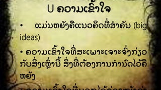 U ຄວາມເຂົັ້ າໃຈ
• ແມີ່ ນຫຍງຄື ແນວຄິ ດທີີ່ ສໍ າຄນ (big
ideas)
• ຄວາມເຂົ ັ້ າໃຈທີີ່ ສະເພາະເຈາະຈົີ່ ງກີ່ ຽວ
ກບສິີ່ ງເຫົີ່ ານີ ັ້ ສິີ່ ງທີີ່ ຕັ້ ອງການກໍ ານົ ດໄວັ້ ຄື
ຫຍງ
 