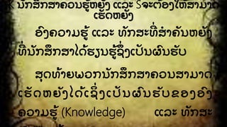 K ນກສຶ ກສາຄວນຮັ້ ຫຍງ ແລະ Sຈະຕັ້ ອງໃຫັ້ ສາມາດ
ເຮດຫຍງ
ອົ ງຄວາມຮັ້ ແລະ ທກສະທີີ່ ສໍ າຄນຫຍງ
ທີີ່ ນກສຶ ກສາໄດັ້ ຮຽນຮັ້ ຊຶີ່ ງເປນຜົ ນຮບ
ສຸ ດທັ້ າຍພວກນກສຶ ກສາຄວນສາມາດ
ເຮດຫຍງໄດັ້ ເຊິີ່ ງເປນຜົ ນຮບຂອງອົ ງ
ຄວາມຮັ້ (Knowledge) ແລະ ທກສະ
 