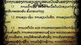 1. ຫກຖານຂອງການຮຽນການສອນເປນຜົ ນຂອງການຮຽນ
ຮັ້ ທີີ່ ຜັ້ ຮຽນ1.1 ການເວົັ້ າເຊີ່ ນ: ອະທິ ບາຍເນື ັ້ ອໃນບົ ດຮຽນຕີ່ າງໆ,
ອະທິ ບາຍເຫດຜົ ນ ຂັ້ ນຕອນຕີ່ າງໆ
1.2 ການຂຽນ ເຊີ່ ນ: ການຂຽນບນທຶ ກ, ການຂຽນແກັ້ ບົ ດ
ເລກ
1.3 ການປະຕິ ບດ ແລະ ການສະແດງອອກໄດັ້ ແກີ່ ເຊີ່ ນ:
ການຄົັ້ ນຄວັ້ າ, ການສະແວງຫາຄວາມຮັ້ ແລະ ຮວບລວມຄວາມ
ຮັ້ , ການວິ ເຄາະ, ການໃຫັ້ ເຫດຜົ ນອັ້ າງອິ ງ, ການສງເຄາະສະຫຸ ບ,
ການຮຽນຮັ້ ກບຜັ້ ອືີ່ ນ, ການເປຜັ້ ນໍ າຜັ້ ຕາມ, ການແກັ້ ບນຫາ.
 